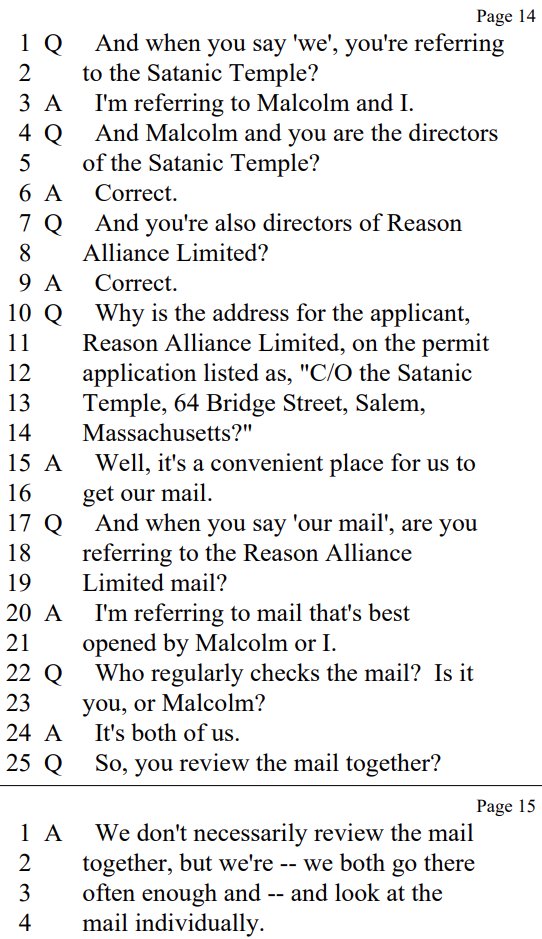 Q And when you say 'we', you're referring
to the Satanic Temple?

A I'm referring to Malcolm and I.

Q And Malcolm and you are the directors
of the Satanic Temple?

A Correct.

Q And you're also directors of Reason
Alliance Limited?

A Correct.
Q Why is the address for the applicant,
Reason Alliance Limited, on the permit
application listed as, "C/O the Satanic
Temple, 64 Bridge Street, Salem,
Massachusetts?"

A Well, it's a convenient place for us to
get our mail.

Q And when you say 'our mail', are you
referring to the Reason Alliance
Limited mail?

A I'm referring to mail that's best
opened by Malcolm or I.

Q Who regularly checks the mail? Is it
you, or Malcolm?

A It's both of us.

Q So, you review the mail together?

A We don't necessarily review the mail
together, but we're -- we both go there
often enough and -- and look at the
mail individually
