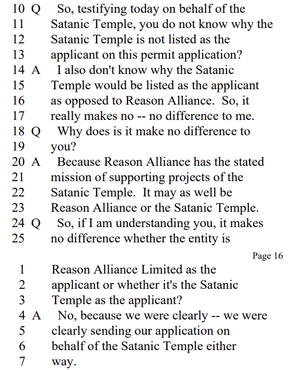 
Q So, testifying today on behalf of the
Satanic Temple, you do not know why the
Satanic Temple is not listed as the
applicant on this permit application?

A I also don't know why the Satanic
Temple would be listed as the applicant
as opposed to Reason Alliance. So, it
really makes no -- no difference to me.

Q Why does is it make no difference to
you?

A Because Reason Alliance has the stated
mission of supporting projects of the
Satanic Temple. It may as well be
Reason Alliance or the Satanic Temple.

Q So, if I am understanding you, it makes
no difference whether the entity is
Reason Alliance Limited as the
applicant or whether it's the Satanic
Temple as the applicant?

A No, because we were clearly -- we were
clearly sending our application on
behalf of the Satanic Temple either
way.