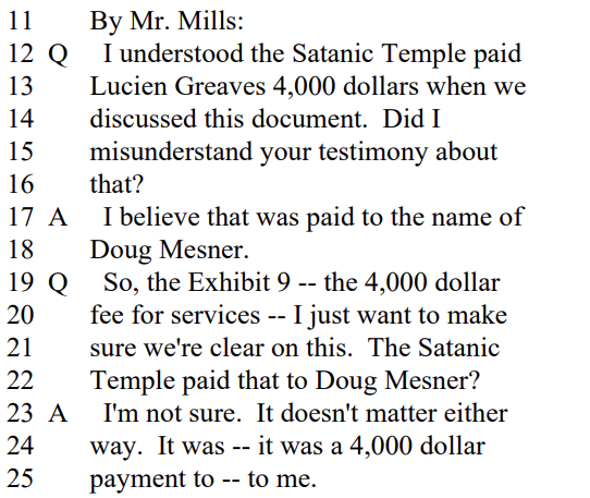 
By Mr. Mills:
Q I understood the Satanic Temple paid
Lucien Greaves 4,000 dollars when we
discussed this document. Did I
misunderstand your testimony about
that?

A I believe that was paid to the name of
Doug Mesner.

Q So, the Exhibit 9 -- the 4,000 dollar
fee for services -- I just want to make
sure we're clear on this. The Satanic
Temple paid that to Doug Mesner?

A I'm not sure. It doesn't matter either
way. It was -- it was a 4,000 dollar
payment to -- to me.