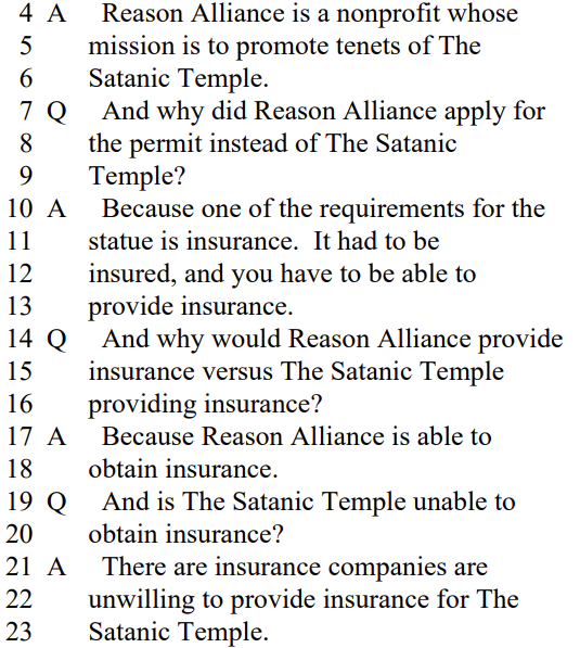 A Reason Alliance is a nonprofit whose
mission is to promote tenets of The
Satanic Temple.

Q And why did Reason Alliance apply for
the permit instead of The Satanic
Temple?

A Because one of the requirements for the
statue is insurance. It had to be
insured, and you have to be able to
provide insurance.

Q And why would Reason Alliance provide
insurance versus The Satanic Temple
providing insurance?

A Because Reason Alliance is able to
obtain insurance.

Q And is The Satanic Temple unable to
obtain insurance?

A There are insurance companies are
unwilling to provide insurance for The
Satanic Temple