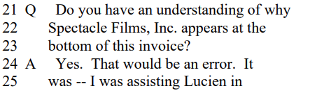 Q Do you have an understanding of why
Spectacle Films, Inc. appears at the
bottom of this invoice?

A Yes. That would be an error. It
was -- I was assisting Lucien in