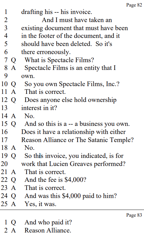 drafting his -- his invoice.
And I must have taken an
existing document that must have been
in the footer of the document, and it
should have been deleted. So it's
there erroneously.

Q What is Spectacle Films?

A Spectacle Films is an entity that I
own.

Q So you own Spectacle Films, Inc.?

A That is correct.

Q Does anyone else hold ownership
interest in it?

A No.

Q And so this is a -- a business you own.
Does it have a relationship with either
Reason Alliance or The Satanic Temple?

A No.

Q So this invoice, you indicated, is for
work that Lucien Greaves performed?

A That is correct.

Q And the fee is $4,000?

A That is correct.

Q And was this $4,000 paid to him?

A Yes, it was.

Q And who paid it?

A Reason Alliance