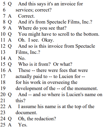 Q And this says it's an invoice for
services; correct?

A Correct.

Q And it's from Spectacle Films, Inc.?

A Where do you see that?

Q You might have to scroll to the bottom.

A Oh. I see. Okay.

Q And so is this invoice from Spectacle
Films, Inc.?

A No.

Q Who is it from? Or what?

A These -- there were fees that were
actually paid to -- to Lucien for --
for his work in overseeing the
development of the -- of the monument.
Q And -- and so where is Lucien's name on
this?

A I assume his name is at the top of the
document.

Q Oh, the redaction?

A Yes.