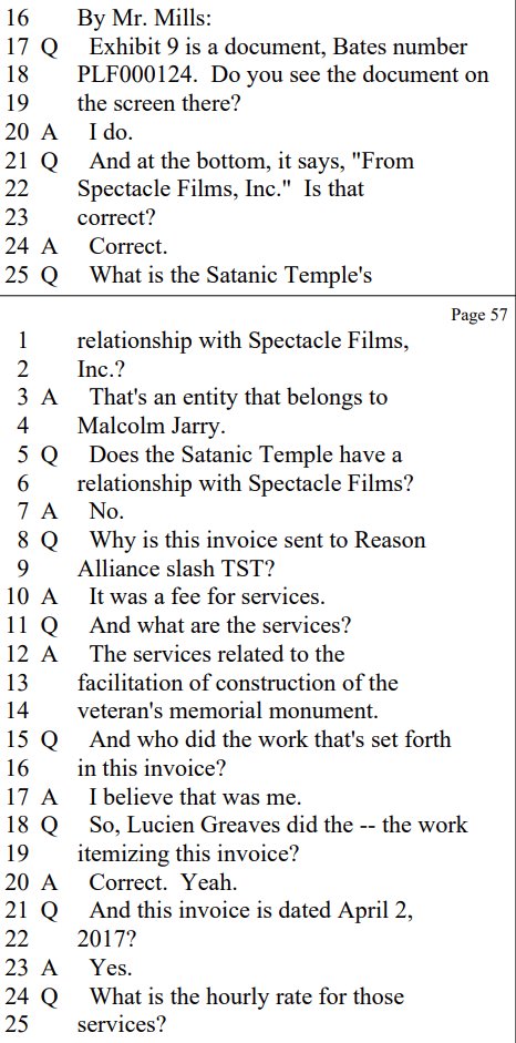 By Mr. Mills:
Q Exhibit 9 is a document, Bates number
PLF000124. Do you see the document on
the screen there?

A I do.

Q And at the bottom, it says, "From
Spectacle Films, Inc." Is that
correct?

A Correct.

Q What is the Satanic Temple's
relationship with Spectacle Films,
Inc.?

A That's an entity that belongs to
Malcolm Jarry.

Q Does the Satanic Temple have a
relationship with Spectacle Films?

A No.

Q Why is this invoice sent to Reason
Alliance slash TST?

A It was a fee for services.

Q And what are the services?

A The services related to the
facilitation of construction of the
veteran's memorial monument.

Q And who did the work that's set forth
in this invoice?

A I believe that was me.

Q So, Lucien Greaves did the -- the work
itemizing this invoice?
Correct. Yeah.

Q And this invoice is dated April 2,
2017?

A Yes.

Q What is the hourly rate for those
services?