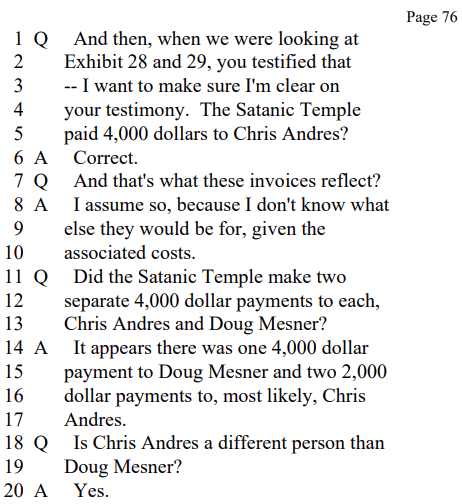 Q And then, when we were looking at
Exhibit 28 and 29, you testified that
-- I want to make sure I'm clear on
your testimony. The Satanic Temple
paid 4,000 dollars to Chris Andres?

A Correct.

Q And that's what these invoices reflect?

A I assume so, because I don't know what
else they would be for, given the
associated costs.

Q Did the Satanic Temple make two
separate 4,000 dollar payments to each,
Chris Andres and Doug Mesner?

A It appears there was one 4,000 dollar
payment to Doug Mesner and two 2,000
dollar payments to, most likely, Chris
Andres.

Q Is Chris Andres a different person than
Doug Mesner?

A Yes