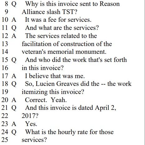 Q Why is this invoice sent to Reason
Alliance slash TST?

A It was a fee for services.

Q And what are the services?

A The services related to the
facilitation of construction of the
veteran's memorial monument.

Q And who did the work that's set forth
in this invoice?

A I believe that was me.

Q So, Lucien Greaves did the -- the work
itemizing this invoice?
Correct. Yeah.

Q And this invoice is dated April 2,
2017?

A Yes.

Q What is the hourly rate for those
services?