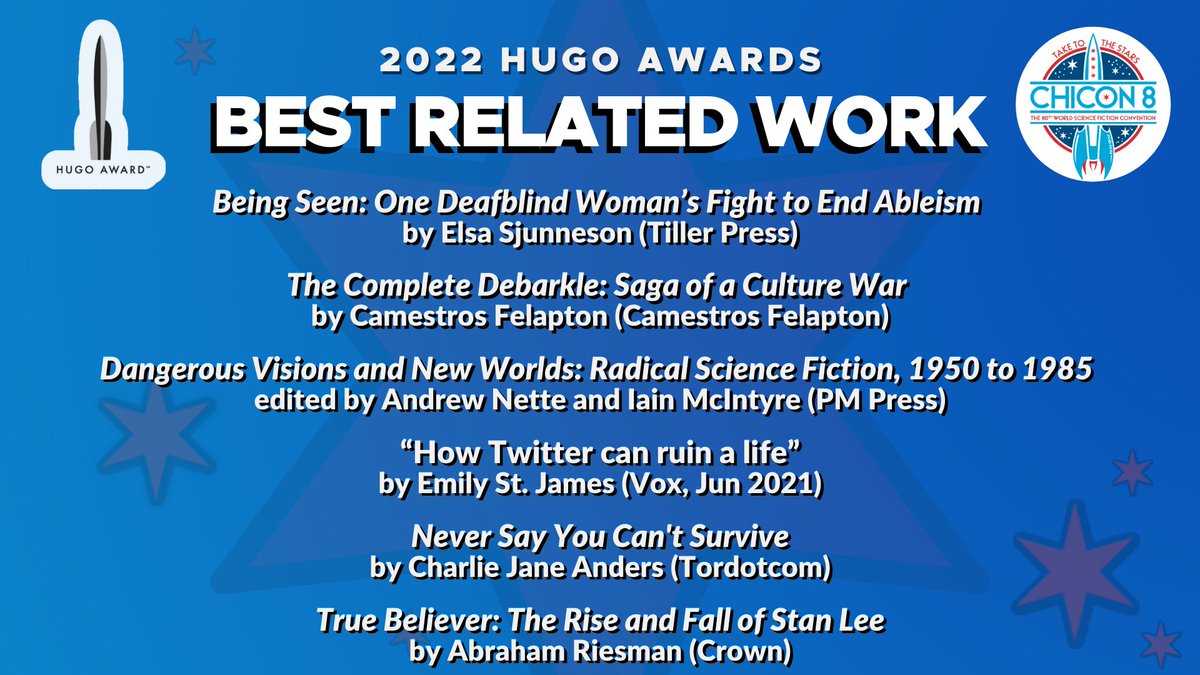 2022 Hugo Award Finalists for Best Related Work: Being Seen: One Deafblind Woman’s Fight to End Ableism, by Elsa Sjunneson (Tiller Press), The Complete Debarkle: Saga of a Culture War, by Camestros Felapton (Camestros Felapton), Dangerous Visions and New Worlds: Radical Science Fiction, 1950 to 1985, edited by Andrew Nette and Iain McIntyre (PM Press), “How Twitter can ruin a life”, by Emily St. James (Vox, Jun 2021), Never Say You Can't Survive, by Charlie Jane Anders (Tordotcom), True Believer: The Rise and Fall of Stan Lee, by Abraham Riesman (Crown)