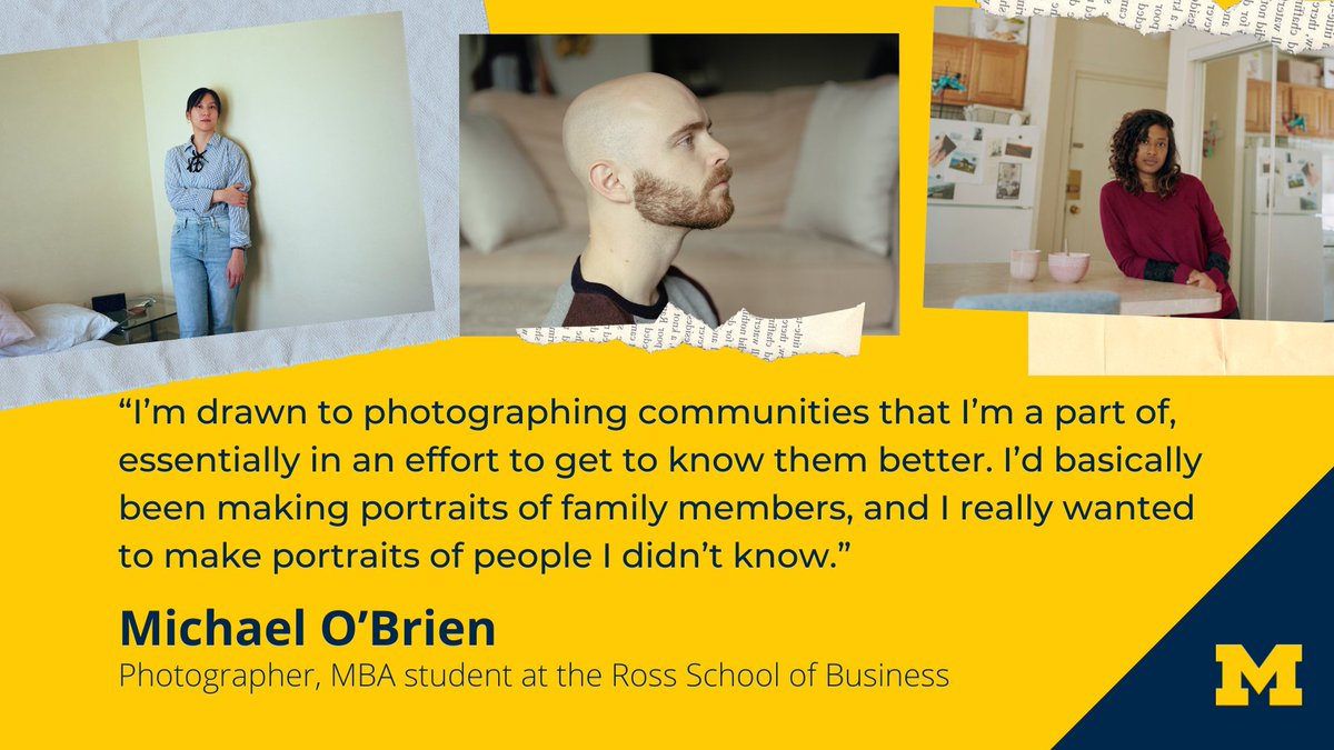 “I’m drawn to photographing communities that I’m a part of, essentially in an effort to get to know them better. I’d basically been making portraits of family members, and I really wanted to make portraits of people I didn’t know.” Michael O’Brien, Photographer, MBA student at the Ross School of Business