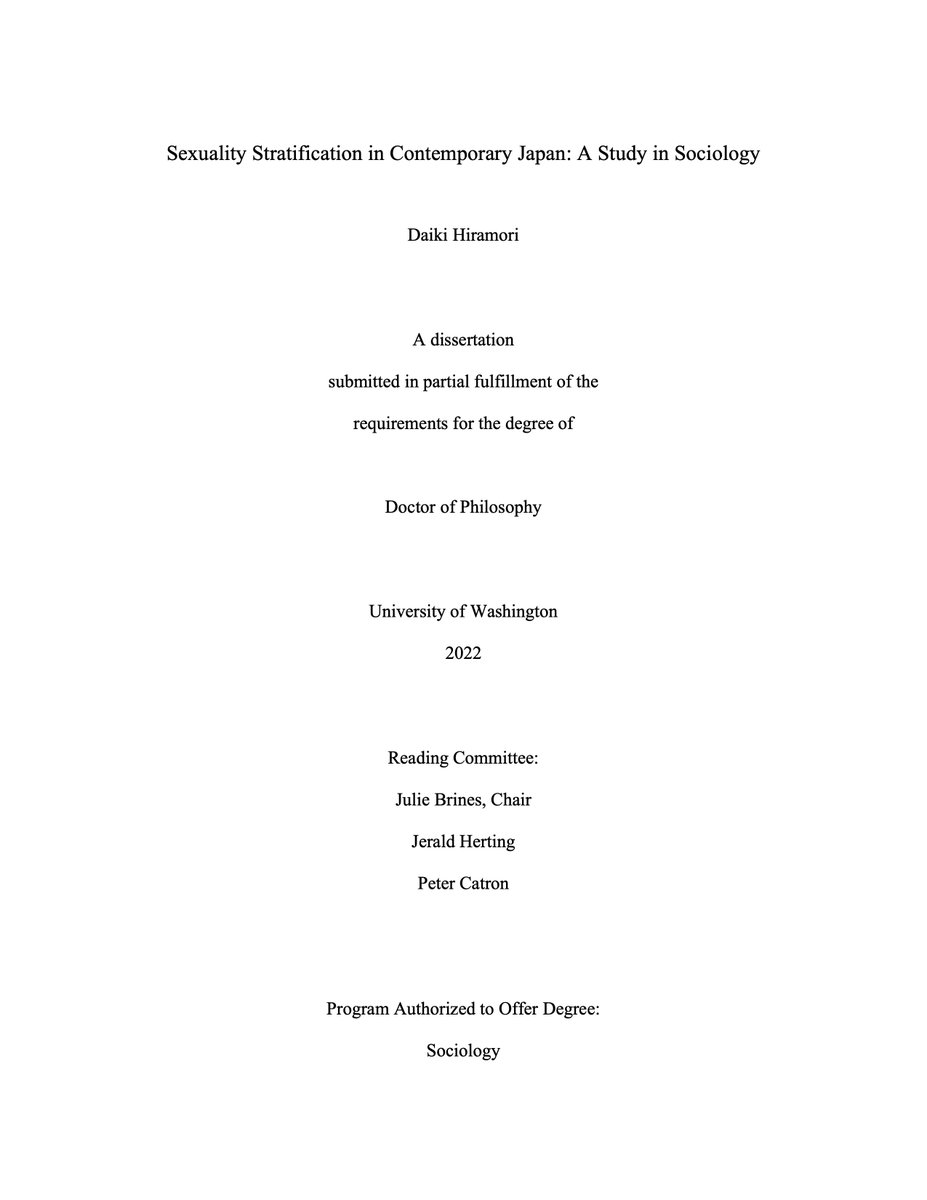 博士論文表紙のスクリーンショット。A screenshot of the cover of my PhD dissertation.
Sexuality Stratification in Contemporary Japan: A Study in Sociology
Daiki Hiramori
A dissertation submitted in partial fulfillment of the requirements for the degree of Doctor of Philosophy
University of Washington
2022
Reading Committee:
Julie Brines, Chair
Jerald Herting
Peter Catron
Program Authorized to Offer Degree: 
Sociology