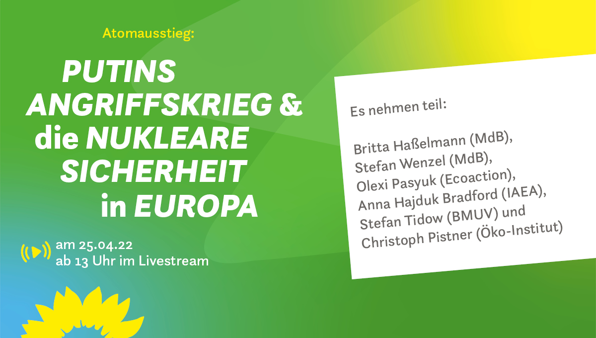 Auf dem Bild wird das Online-Fachgespräch mit dem Titel Putins Angriffskrieg und die nukleare Sicherheit in Europa am 25. April 2022 beworben. Die Veranstaltung wird ab 13 Uhr live gestreamt. Es nehmen teil: Britta Haßelmann (MdB), Stefan Wenzel (MdB), Olexi Pasyuk (Ecoaction), Anna Hajduk Bradford (IAEA), Stefan Tidow (BMUV) und 
Christoph Pistner (Öko-Institut).