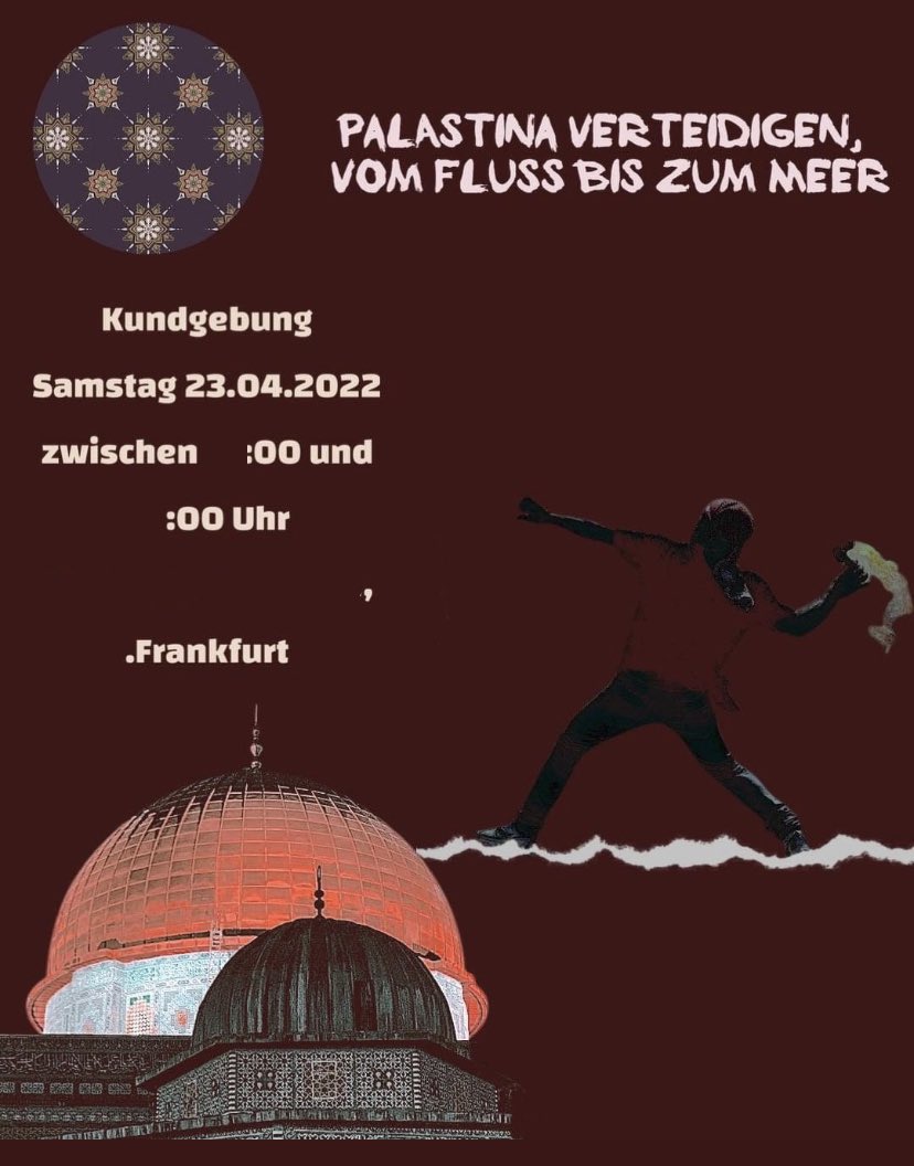 Auf einem roten Hintergrund sind die Kuppel des Felsendomes und der al-Aqsa-Moschee abgebildet. Über der Kuppel steht „Kungebung, Samstag 23.04.2022, zwischen :00 und :00,. Frankfurt“ Die konkreten Uhrzeit -und Ortsangaben wurden unkenntlich gemacht. Daneben ist ein vermummter Mann abgebildet, der einen Molotowcocktail wirft. Über ihm steht: „Palastina verteidigen, vom Fluss bis zum Meer“.