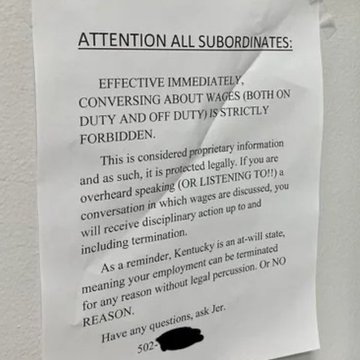 A letter posted on a workplace: 
ATTENTION ALL SUBORDINATES:
EFFECTIVE IMMEDIATELY,
CONVERSING ABOUT WAGES (BOTH ON
DUTY AND OFF DUTY) IS STRICTLY
FORBIDDEN.
This is considered proprietary information
and as such, it is protected legally. If you ane
overheard speaking (OR LISTENING TO!) a
conversation in which wages are discussed, you
will receive disciplinary action up to and
including termination.
As a reminder, Kentucky is an at-will state,
meaning your employment can be terminated
for any reason without legal percussion. Or NO
REASON.
Have any questions, ask Jer.