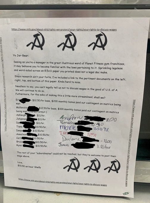 The response letter. It has a frame of links to the NLRB around the edges. The printed text reads as following and other names have been added, hand written, with their varying wages:

LETTER:
Yo Jer-Bear:
Seeing as you're a manager in the great illustrious word of Planet Fitness gym franchises,
it may behoove you to become familiar with the laws pertaining to it. Sprinkling legalese
and word-salad across an 8.5x11 paper you printed does not a legal doc make.
Since research ain't your forte, I've included a link to the pertinent documents on the left,
right, top, and bottom of this paper. Kinda hard to miss.
Needless to say, you can't legally tell us not to discuss wages in the good ol' U.S. of A.
We will continue to do so.
Futhermore, for the sake of making this a little more streamlined, shall we?

[list of names and pay rate follows, won’t all fit]

The rest of your "subordinates" could not be reached, but they're welcome to post their
wage above,
Love.
$10.50 an hour Shelly