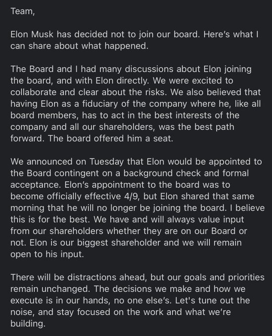 Elon Musk decided not to join the Twitter Board. We were excited by the opportunity to collaborate and clear about the risks. We believed the best path forward was having Elon as a fiduciary of Twitter where he, like all board members, must act in the best interests of our company and our shareholders. The board offered him a seat (contingent on a background check and formal acceptance). The effective date was 4/9, but the same day Elon shared that he will no longer be joining. I believe this is for the best. We will always value input from shareholders and remain open to his. Our goals and priorities are unchanged. Let's tune out the noise and stay focused on what we’re building.