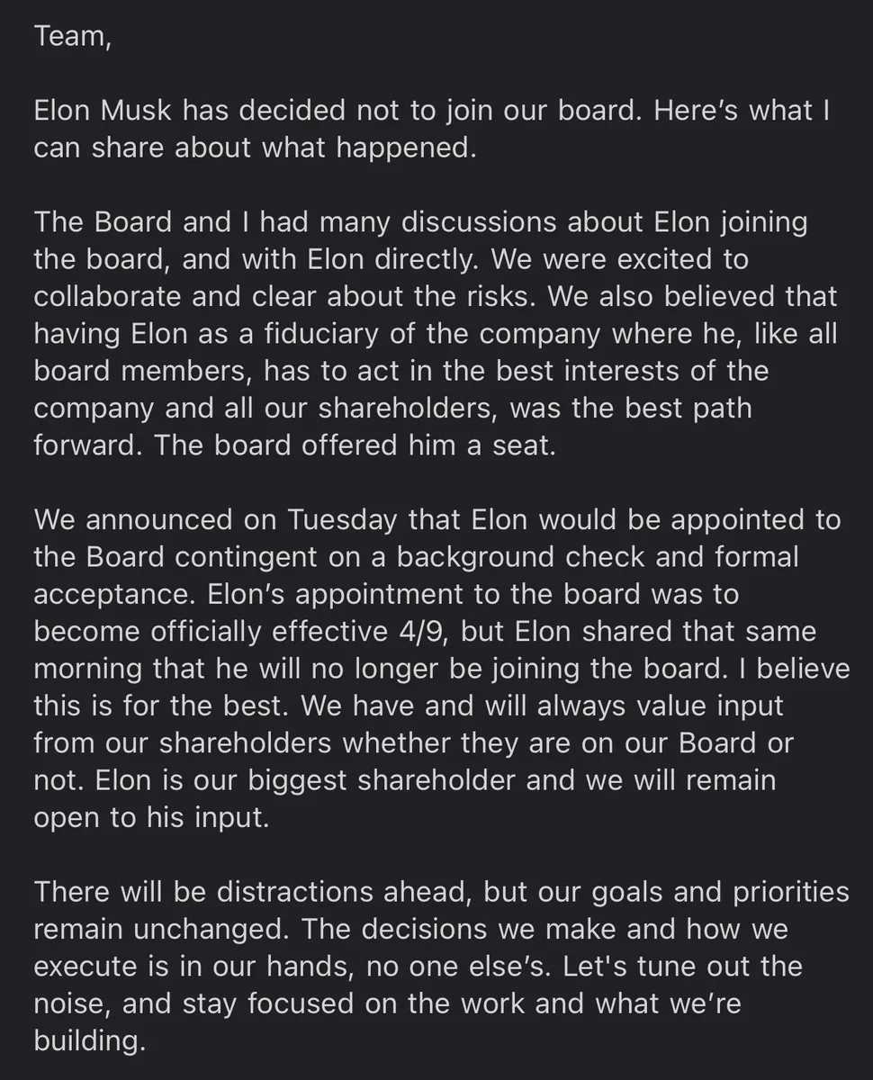Elon Musk decided not to join the Twitter Board. We were excited by the opportunity to collaborate and clear about the risks. We believed the best path forward was having Elon as a fiduciary of Twitter where he, like all board members, must act in the best interests of our company and our shareholders. The board offered him a seat (contingent on a background check and formal acceptance). The effective date was 4/9, but the same day Elon shared that he will no longer be joining. I believe this is for the best. We will always value input from shareholders and remain open to his. Our goals and priorities are unchanged. Let's tune out the noise and stay focused on what we’re building.