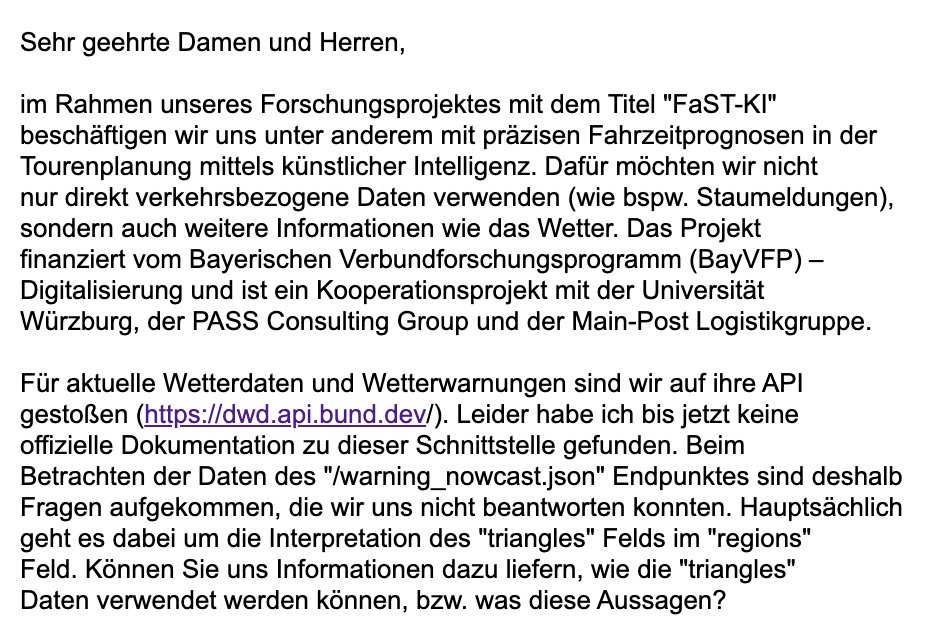 Sehr geehrte Damen und Herren,

im Rahmen unseres Forschungsprojektes mit dem Titel "FaST-KI" 
beschäftigen wir uns unter anderem mit präzisen Fahrzeitprognosen in der 
Tourenplanung mittels künstlicher Intelligenz. Dafür möchten wir nicht 
nur direkt verkehrsbezogene Daten verwenden (wie bspw. Staumeldungen), 
sondern auch weitere Informationen wie das Wetter. Das Projekt 
finanziert vom Bayerischen Verbundforschungsprogramm (BayVFP) – 
Digitalisierung und ist ein Kooperationsprojekt mit der Universität 
Würzburg, der PASS Consulting Group und der Main-Post Logistikgruppe.

Für aktuelle Wetterdaten und Wetterwarnungen sind wir auf ihre API 
gestoßen (https://dwd.api.bund.dev/). Leider habe ich bis jetzt keine 
offizielle Dokumentation zu dieser Schnittstelle gefunden. Beim 
Betrachten der Daten des "/warning_nowcast.json" Endpunktes sind deshalb 
Fragen aufgekommen, die wir uns nicht beantworten konnten. Hauptsächlich 
geht es dabei um die Interpretation des "triangles" Felds im "regi