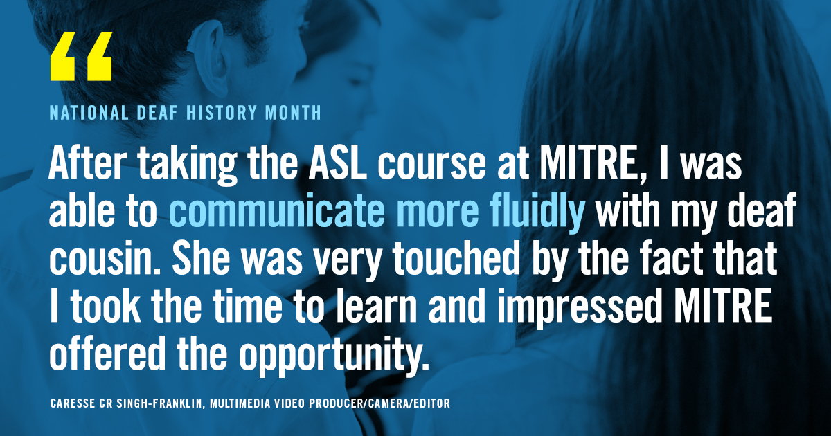Text: National Deaf History Month "After taking the ASL course at MITRE, I was able to communicate more fluidly with my deaf cousin. SHe was very touched by the fact that I took the time to learn and impressed MITRE offered the opportunity" Caresse CR Singh-Franklin, multimedia video producer/general editor