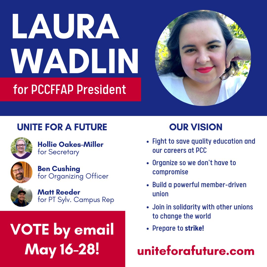 Laura Wadlin for PCCFFAP President Unite for a Future Hollie Oakes-Miller for Secretary Ben Cushing for Organizing Officer Matt Reeder for Part time Sylvania Campus Rep Vote by Email May 16-28 Our Vision Fight to save quality education and our careers at PCC Organize so we don't have to compromise Build a powerful member-driven union Join in solidarity with other unions to change the world Prepare to strike! uniteforafuture.com