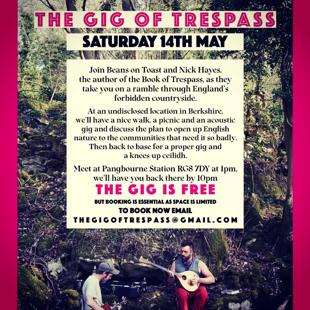 Come join me n <a href="/beanstoast/">Beans on Toast</a> for a trespass gig on 14th May, in an as yet undisclosed location in Berkshire. We'll go for a nice walk on forbidden ground, sit around and sing a few songs, then back to base for a ceilidh and gig from beans.