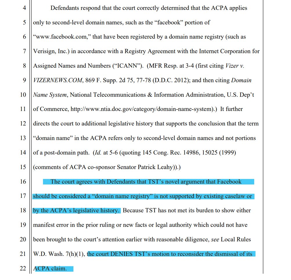 The court agrees with Defendants that TST’s novel argument that Facebook
should be considered a “domain name registry” is not supported by existing caselaw or
by the ACPA’s legislative history. Because TST has not met its burden to show either
manifest error in the prior ruling or new facts or legal authority which could not have
been brought to the court’s attention earlier with reasonable diligence, see Local Rules
W.D. Wash. 7(h)(1), the court DENIES TST’s motion to reconsider the dismissal of its
ACPA claim. 