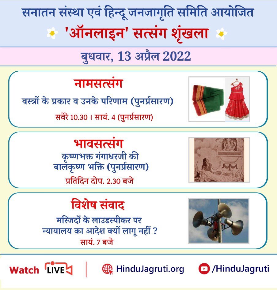 #OnlineSatsang 
अवश्य देखें 

बुधवार, 13 अप्रैल 2022

🌸 नामजप सत्संग : आध्यात्मिक दृष्टि से उचित वस्त्र (सवेरे 10.30
🌸 भावसत्संग : दोपहर 2.30

🌸  विशेष संवाद : मस्जिदों के लाउडस्पीकर पर न्यायालय का आदेश क्यों लागू नहीं 
सायं. 7 बजे । 
Watch Live
▫️  Hindujagruti.org