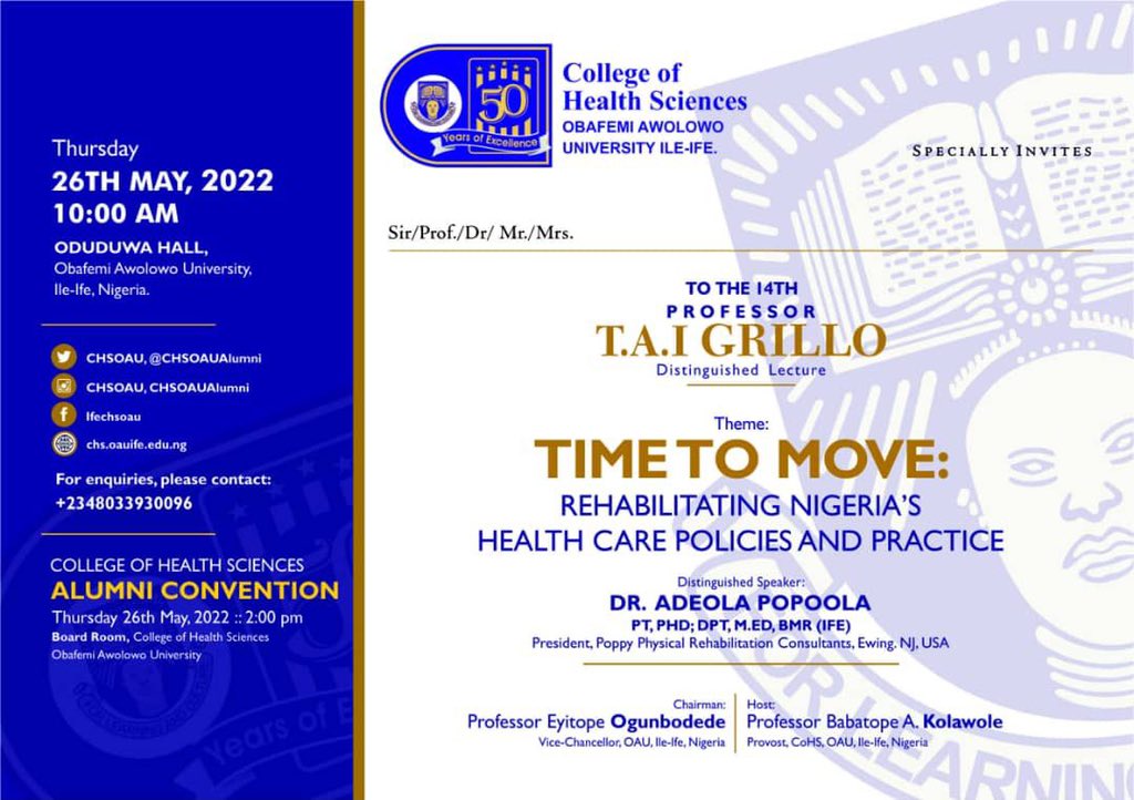 You’re cordially invited to the 14th Professor TAI Grillo’s Lecture.

Theme:

TIME TO MOVE: Rehabilitating Nigeria’s Health care Policies and Practice.

Special Guest: Dr. Adeola Popoola
PT, PHD; DPT, M.ED, BMR(Ife)
President, Poppy Physical Rehabilitation Consultants, NJ, USA.