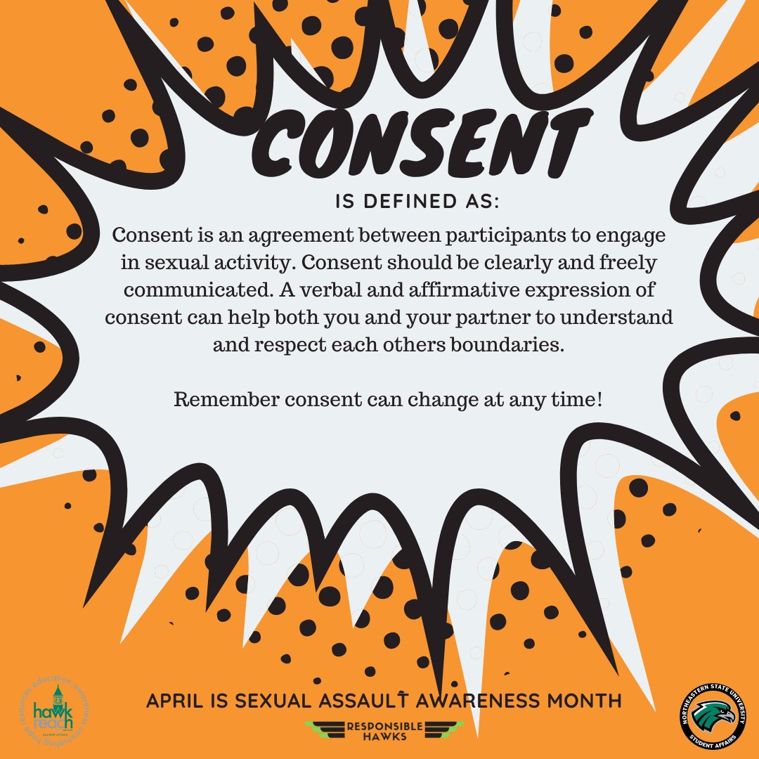 April is Sexual Assault Awareness Month

Consent is defined as:
Consent is an agreement between participants to
engage in sexual activity. Consent should be clearly
and freely communicated. 

Remember consent can change at any time!