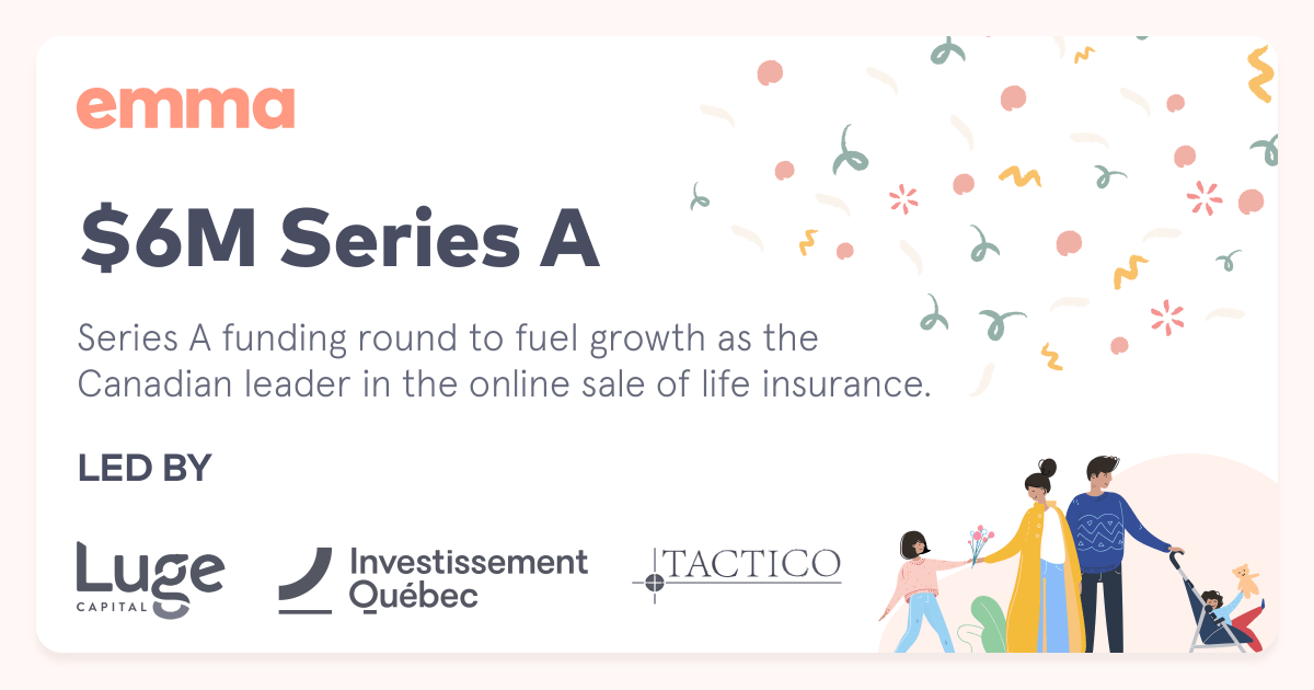 emma_insurance's tweet image. Emma closes a $6M Series A round, positioning us as a leader in the Canadian insurtech industry. We will continue our growth with the support of major Canadian investors @LugeCapital , @InvestQuebec  and @TacticoVC . Emma currently offers the fastest life insurance in Canada.