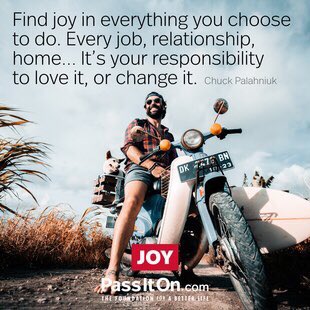 Find joy in everything you choose to do. 
Every job, relationship, home….
It’s your responsibility to love it, or change it.