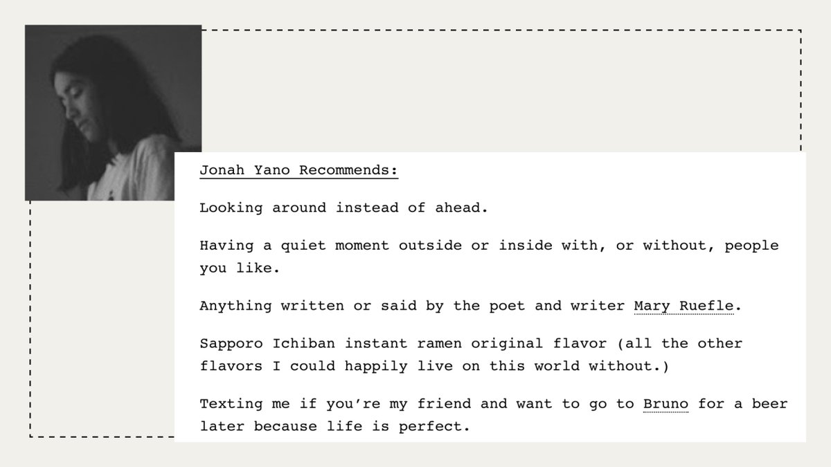 Jonah Yano Recommends:

Looking around instead of ahead.

Having a quiet moment outside or inside with, or without, people you like.

Anything written or said by the poet and writer Mary Ruefle.

Sapporo Ichiban instant ramen original flavor (all the other flavors I could happily live on this world without.)

Texting me if you’re my friend and want to go to Bruno for a beer later because life is perfect.