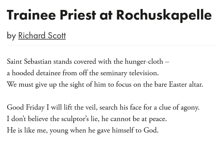 The Poetry Society (@poetrysociety) on Twitter photo "Good Friday I will lift the veil, search his face for a clue of agony.
I don’t believe the sculptor’s lie, he cannot be at peace.
He is like me, young when he gave himself to God."
Read <a href="/iamrichardscott/">Richard Scott</a>'s 'Trainee Priest at Rochuskapelle' in full here: poems.poetrysociety.org.uk/poems/trainee-… "Good Friday I will lift the veil, search his face for a clue of agony.
I don’t believe the sculptor’s lie, he cannot be at peace.
He is like me, young when he gave himself to God."
Read <a href="/iamrichardscott/">Richard Scott</a>'s 'Trainee Priest at Rochuskapelle' in full here: poems.poetrysociety.org.uk/poems/trainee-…