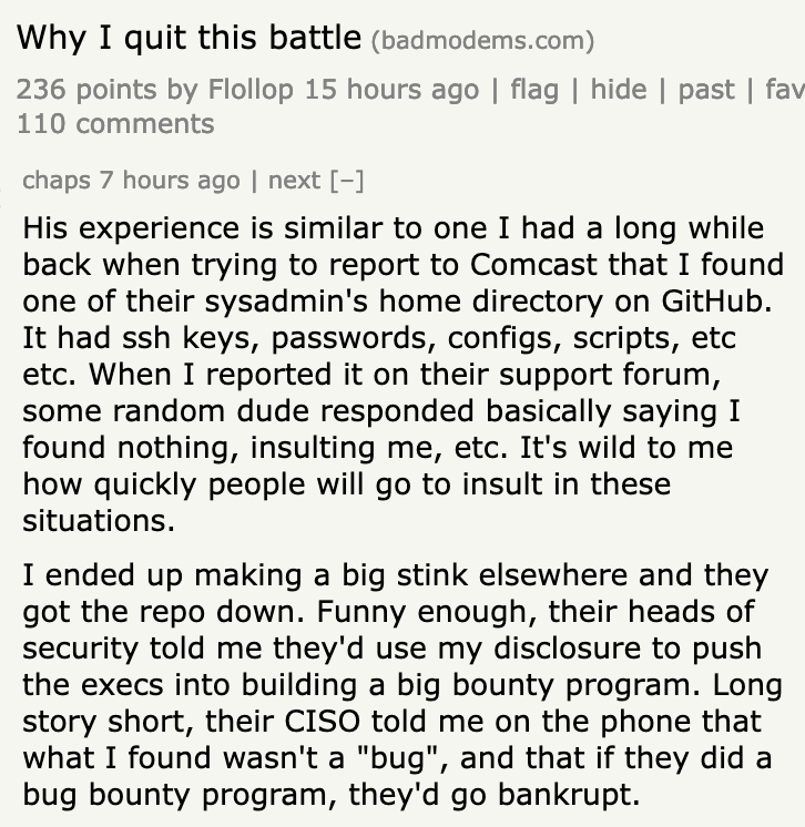His experience is similar to one I had a long while back when trying to report to Comcast that I found one of their sysadmin's home directory on GitHub. It had ssh keys, passwords, configs, scripts, etc etc. When I reported it on their support forum, some random dude responded basically saying I found nothing, insulting me, etc. It's wild to me how quickly people will go to insult in these situations.

I ended up making a big stink elsewhere and they got the repo down. Funny enough, their heads of security told me they'd use my disclosure to push the execs into building a big bounty program. Long story short, their CISO told me on the phone that what I found wasn't a "bug", and that if they did a bug bounty program, they'd go bankrupt. 
