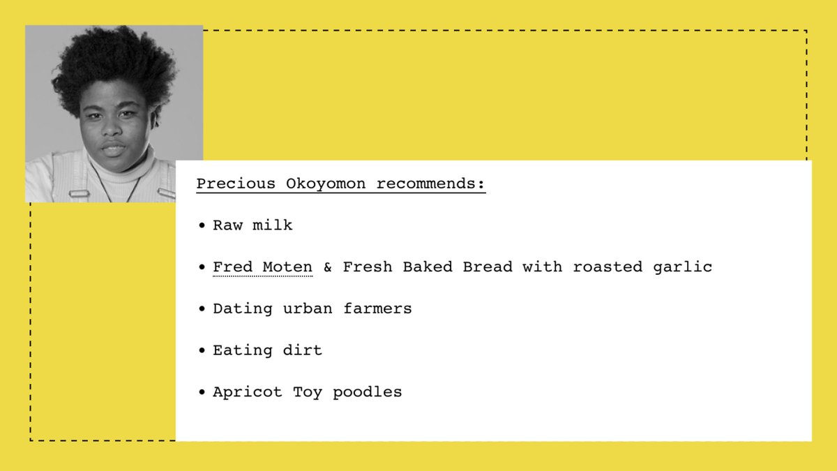 Precious Okoyomon recommends:

- Raw milk
- Fred Moten & Fresh Baked Bread with roasted garlic
- Dating urban farmers
- Eating dirt
- Apricot Toy poodles