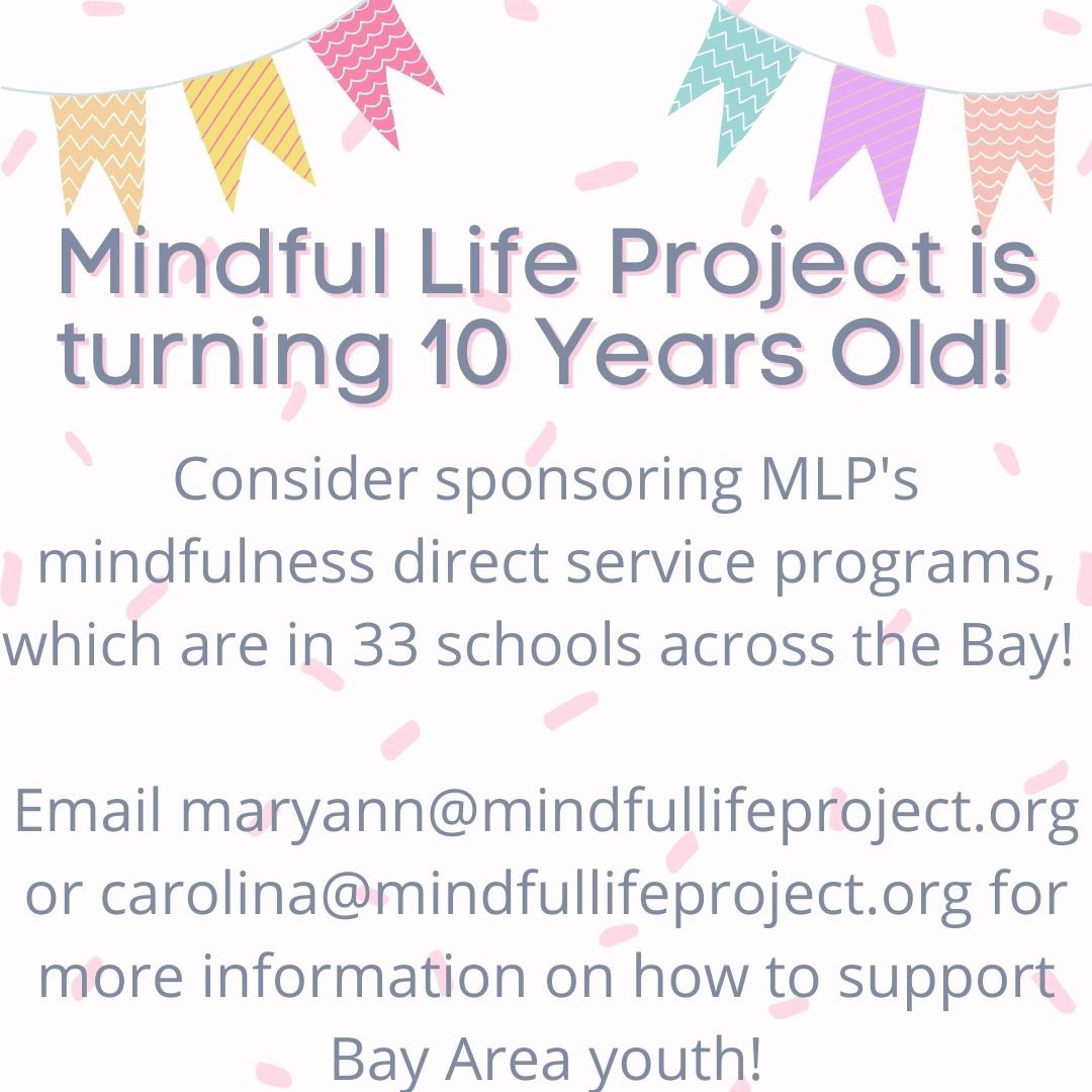 Mindful Life Project is turning  10 years old, bringing mindfulness based social-emotional learning to thousands of students to the Bay Area for over a decade!  Please consider sponsoring our #mindfulness programming as a way to celebrate with us!