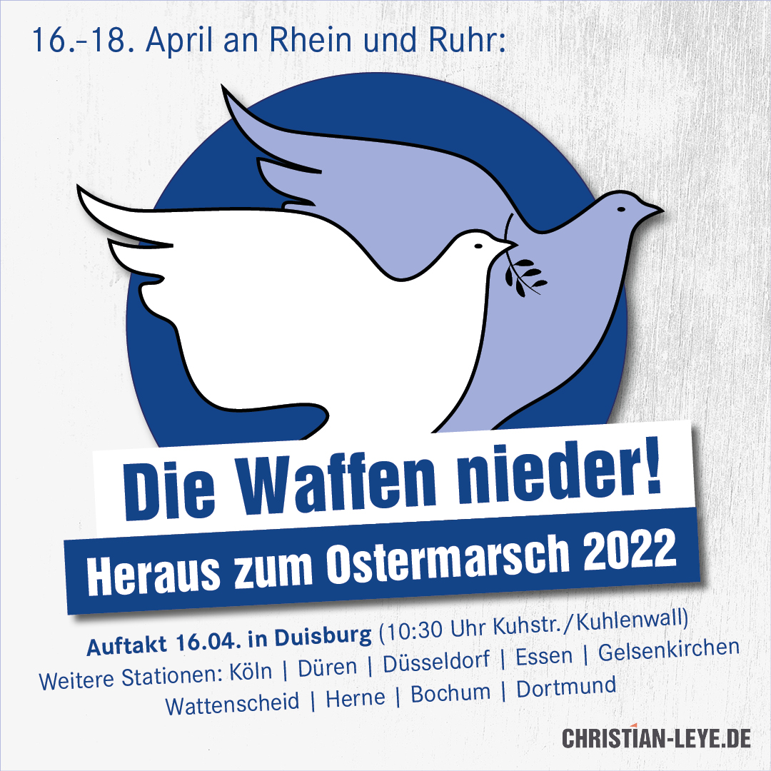 16.-18. April an Rhein und Ruhr:
Die Waffen nieder - heraus zum Ostermarsch 20200!
Auftakt 16.04 in Duisburg (10:30 Uhr Kuhstr./Kuhlenwall)
Weitere Stationen: Köln, Düren, Düsseldorf, Essen, Gelsenkirchen, Wattenscheid, Herne, Bochum, Dortmund
christian-leye.de