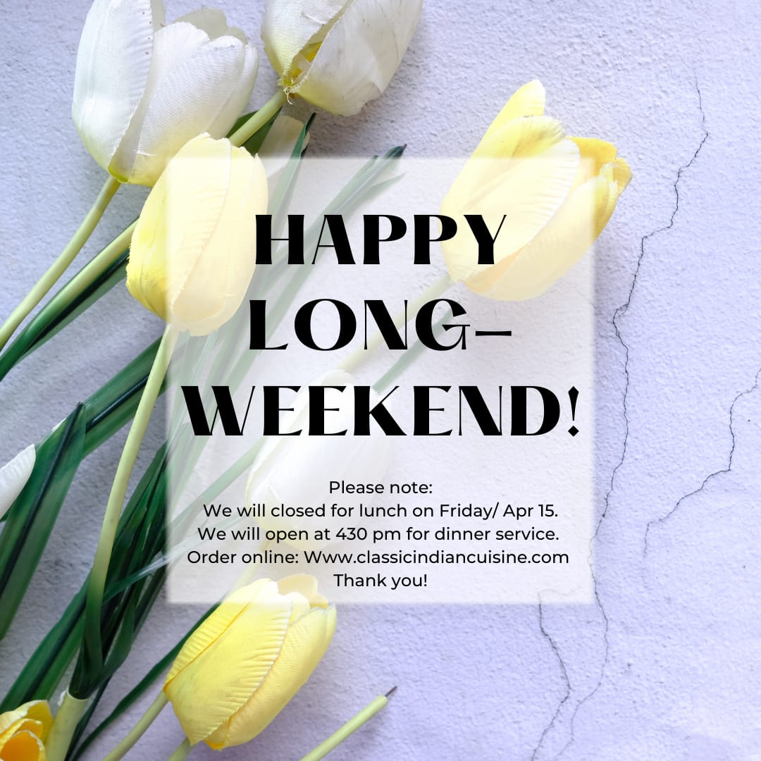 Happy Long Weekend!!

We will closed for lunch on Friday - April 15th. We will open at 4.30 PM for dinner service!

Order online at: classicindiancuisine.com

Thank you!!

- Classic Indian Team