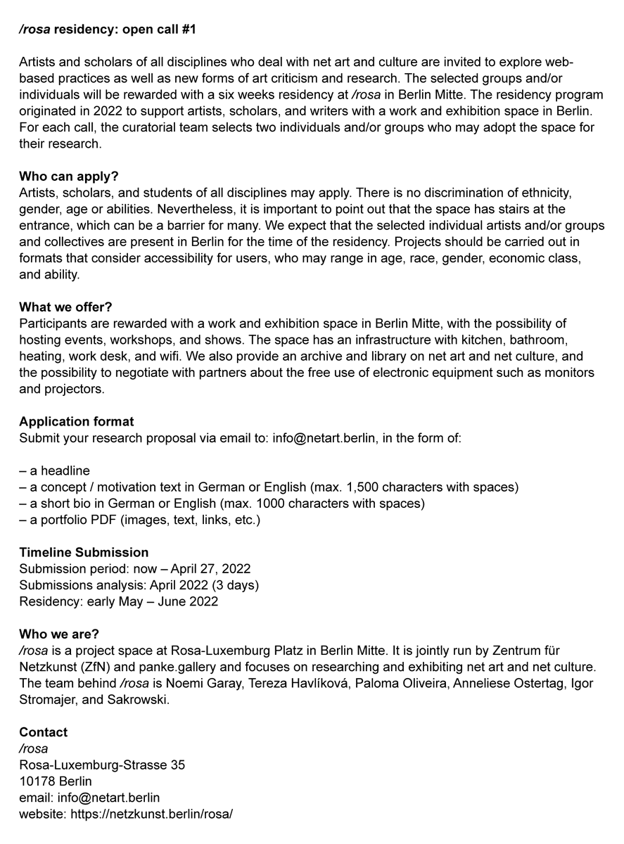 /rosa residency: open call #1

Submission period: now – April 27, 2022
Residency: early May – June 2022

⇢ a project space at Rosa-Luxemburg Platz in Berlin Mitte, jointly run by <a href="/NetzkunstBerlin/">Zentrum für Netzkunst</a> &amp; <a href="/PankeGallery/">panke.gallery</a>

netzkunst.berlin/rosa
Rosa-Luxemburg-Strasse 35
10178 Berlin