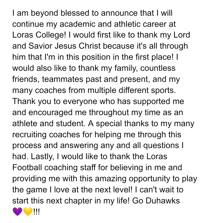 After a long recruiting process, I'm finally going to be a Duhawk!!!!! Thanks to everyone involved and everyone who helped!! <a href="/LorasCollegeFB/">Loras College Football</a> <a href="/LCFBRecruiting/">Loras College Football Recruiting</a> <a href="/LorasAthletics/">Loras College Duhawks</a> <a href="/lorascollege/">Loras College</a> <a href="/CoachHLorasFB/">Steve Helminiak</a> <a href="/FootballCoachO/">Coach Jake Olsen</a> <a href="/RobLuther8/">Rob Luther</a> <a href="/COACHzHASS/">Zach Hasselbrink</a> #Committed #RockBowlTough #GoDuhawks