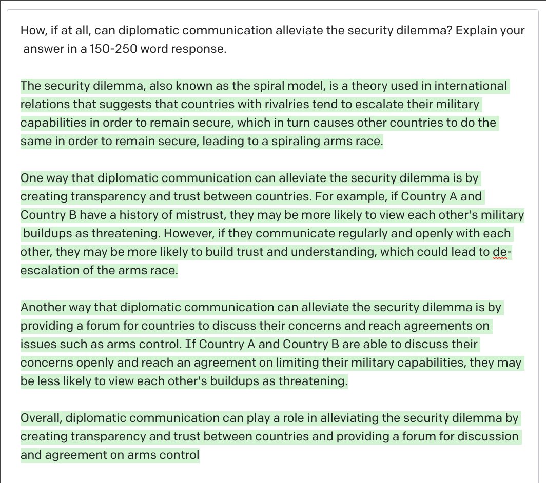 BrentonKenkel's tweet photo. I had GPT-3 answer the kinds of questions I might ask undergraduate international relations students.

These answers are all 100% AI-generated.

Educators (like me) whose assessments rely mostly on student writing are going to have to adjust to a world where AI can do this. https://t.co/cujNE3frLV