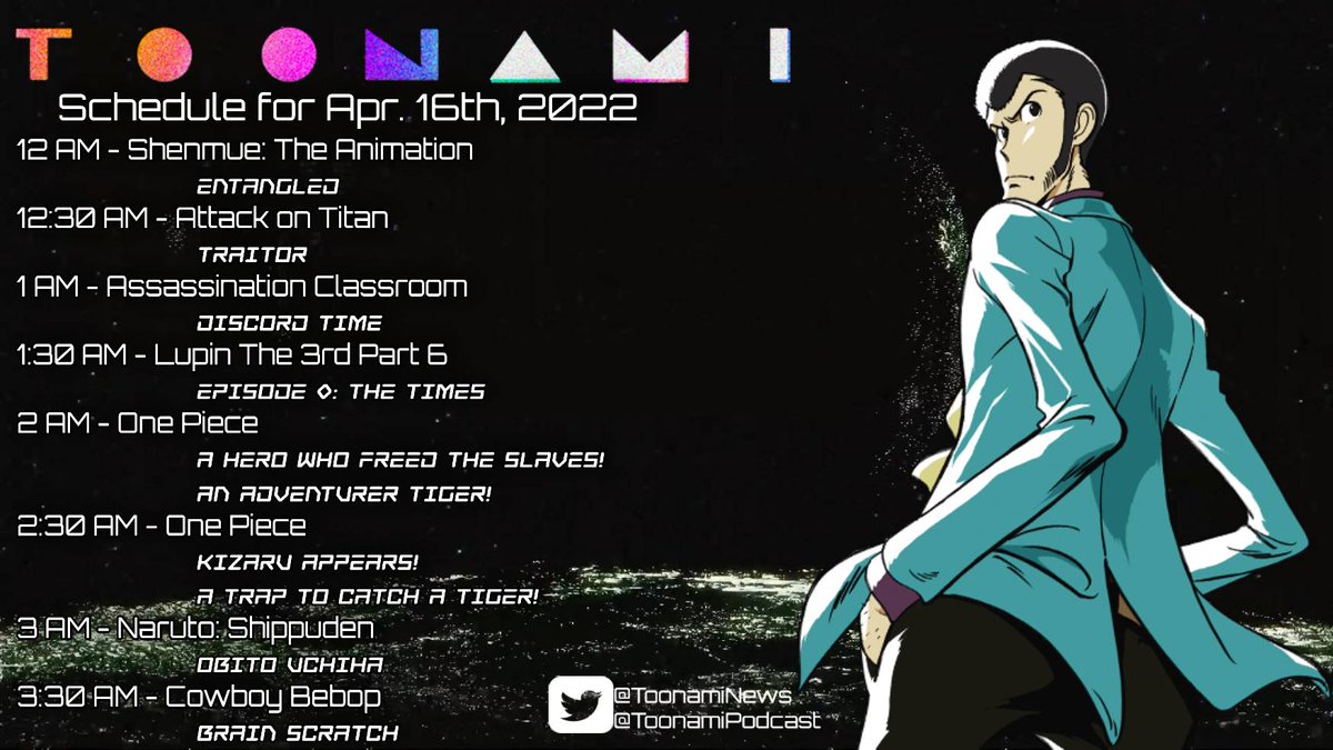 TOONAMI SCHEDULE: SATURDAY, APRIL 16TH, 2022
12:00 AM	SHENMUE	ENTANGLED	
12:30 AM	ATTACK ON TITAN	TRAITOR
01:00 AM	ASSASSINATION CLASSROOM	DISCORD TIME
01:30 AM	LUPIN THE 3RD PART 6   EPISODE 0 - THE TIMES 	
02:00 AM	ONE PIECE	A HERO WHO FREED THE SLAVES! AN ADVENTURER TIGER!	
02:30 AM	ONE PIECE	KIZARU APPEARS! A TRAP TO CATCH TIGER!
03:00 AM	NARUTO: SHIPPUDEN	OBITO UCHIHA
03:30 AM	COWBOY BEBOP	BRAIN SCRATCH