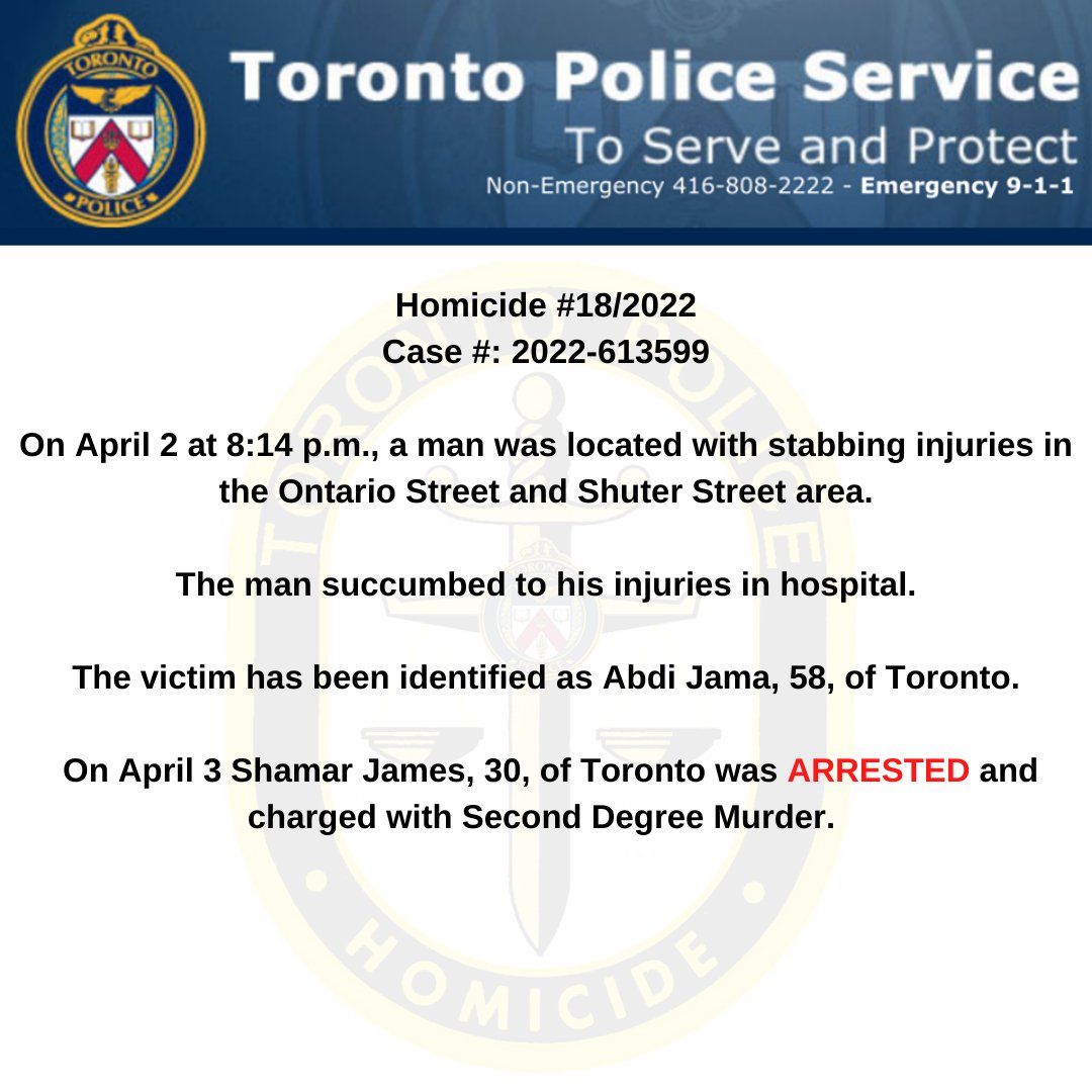 Homicide 18/2022 On April 2 a man was located with stabbing injuries in the Ontario St and Shuter St area. The victim has been identified as Abdi Jama, 58, of Toronto. On April 3 Shamar James, 30, of Toronto was ARRESTED and charged with Second Degree Murder.