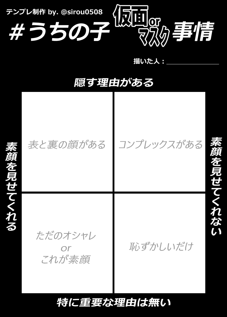 #うちの子仮面orマスク事情
仮面orマスクしてるうちの子の
事情テンプレ作っちゃいました。
うちの子はこんな理由で
素顔隠してるんです的な奴です。
二次配布、ご自由に編集おkどうぞ!
(※テンプレ制作者名は残して下さい!)
既に既出だったらスミマセン💦