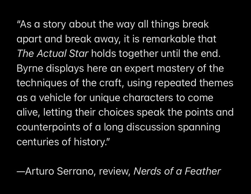 “As a story about the way all things break apart and break away, it is remarkable that The Actual Star holds together until the end. Byrne displays here an expert mastery of the techniques of the craft, using repeated themes as a vehicle for unique characters to come alive, letting their choices speak the points and counterpoints of a long discussion spanning centuries of history.”

—Arturo Serrano, review, Nerds of a Feather