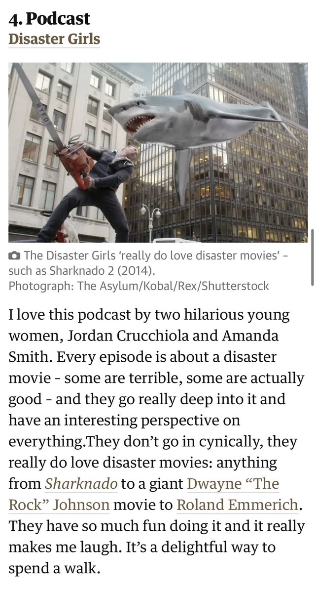 I love this podcast by two hilarious young women, Jordan Crucchiola and Amanda Smith. Every episode is about a disaster movie – some are terrible, some are actually good – and they go really deep into it and have an interesting perspective on everything.They don’t go in cynically, they really do love disaster movies: anything from Sharknado to a giant Dwayne “The Rock” Johnson movie to Roland Emmerich. They have so much fun doing it and it really makes me laugh. It’s a delightful way to spend a walk.