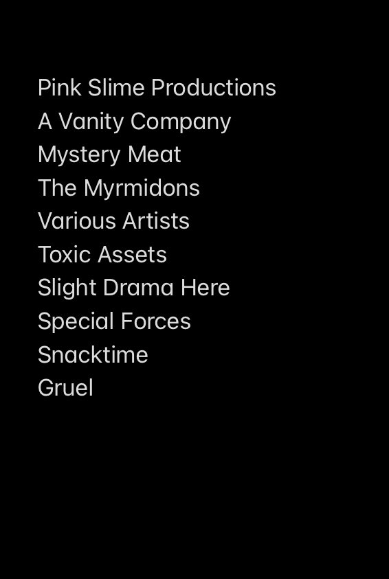 Pink Slime Productions
A Vanity Company
Mystery Meat
The Myrmidons
Various Artists
Toxic Assets
Slight Drama Here
Special Forces
Snacktime
Gruel