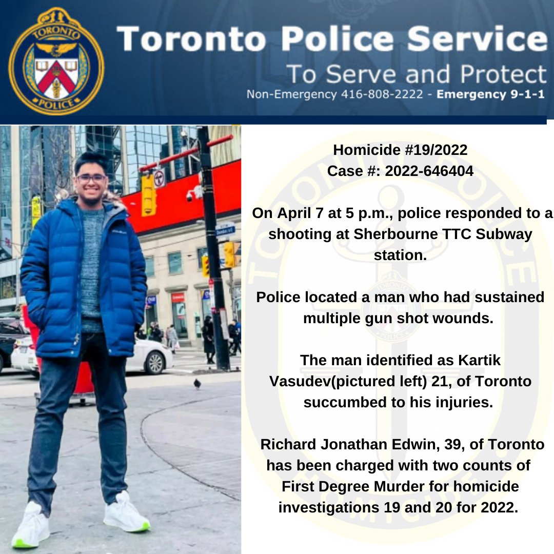 Homicide 19/2022 On April 7 police responded to a shooting at Sherbourne TTC station. The victim Kartik Vasudev, 21, succumbed to his injuries. Richard Jonathan Edwin, 39, has been charged with two counts of First Degree Murder for homicides 19 & 20 for 2022.