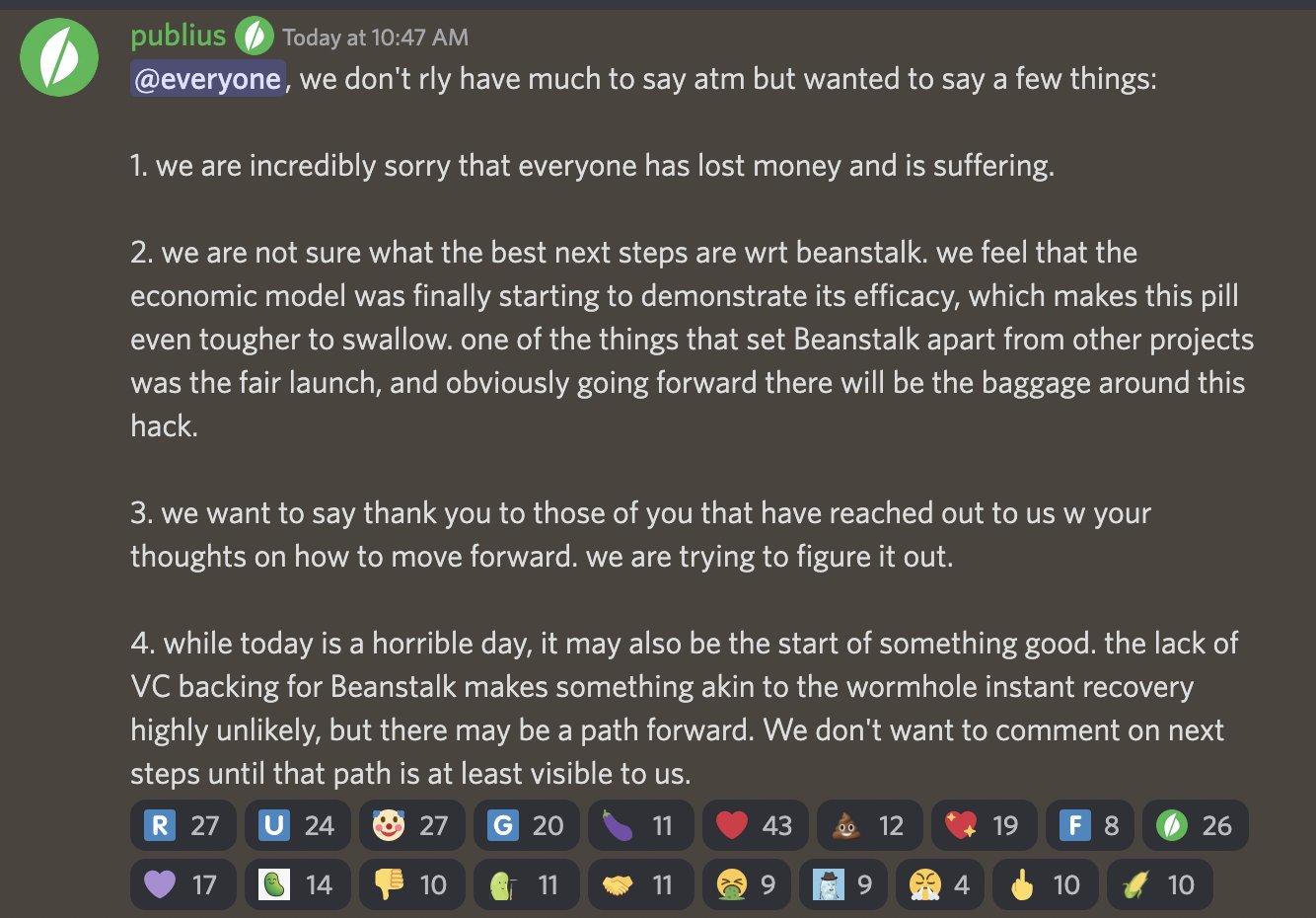 publius — Today at 10:47 AM @everyone, we don't rly have much to say atm but wanted to say a few things: 1. we are incredibly sorry that everyone has lost money and is suffering. 2. we are not sure what the best next steps are wrt beanstalk. we feel that the economic model was finally starting to demonstrate its efficacy, which makes this pill even tougher to swallow. one of the things that set Beanstalk apart from other projects was the fair launch, and obviously going forward there will be the baggage around this hack. 3. we want to say thank you to those of you that have reached out to us w your thoughts on how to move forward. we are trying to figure it out. 4. while today is a horrible day, it may also be the start of something good. the lack of VC backing for Beanstalk makes something akin to the wormhole instant recovery highly unlikely, but there may be a path forward. We don't want to comment on next steps until that path is at least visible to us.