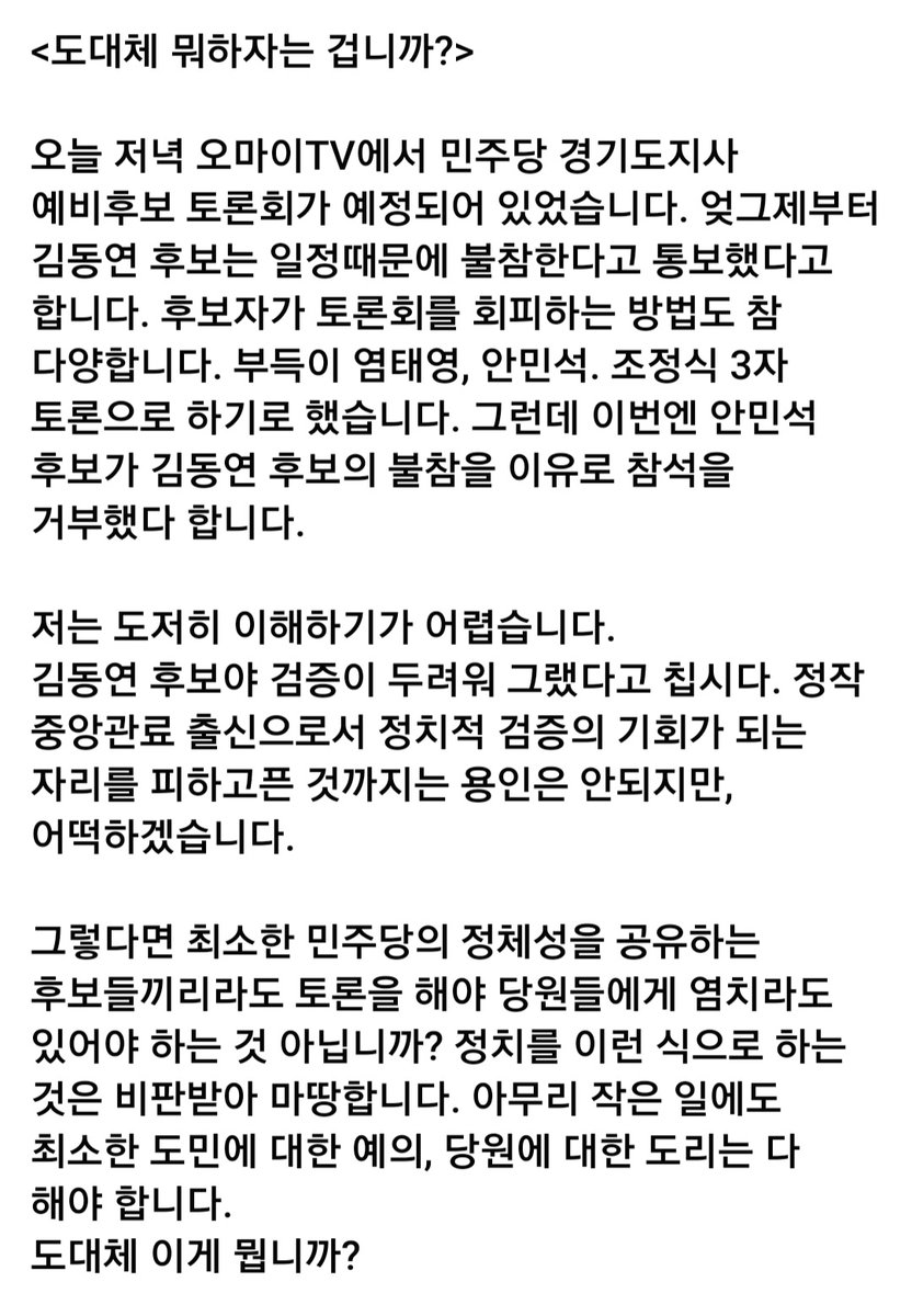<도대체 뭐하자는 겁니까?>

오늘 저녁 오마이TV에서 민주당 경기지사 예비후보 토론회가 무산되었습니다 김동연 후보는 첨부터 불참한다했고 안민석후보는 김동연후보 불참 이유로 거부했습니다
아무리 작은 일에도 최소한 도민에 대한 예의, 당원에 대한 도리는 다 해야 합니다
이건 정말 아닙니다