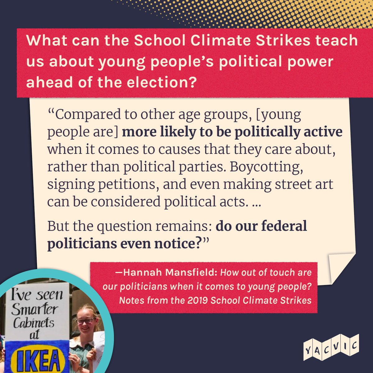 What can the School Climate Strikes teach us about young people’s political power ahead of the election?
“Compared to other age groups, [young people are] more likely to be politically active when it comes to causes that they care about, rather than political parties. Boycotting, signing petitions, and even making street art can be considered political acts. ...
But the question remains: do our federal politicians even notice?”
—Hannah Mansfield: How out of touch are our politicians when it comes to young people? Notes from the 2019 School Climate Strikes