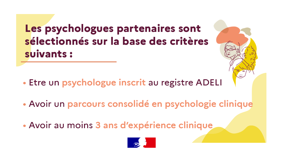Les psychologues partenaires sont sélectionnés sur la base des critères suivants : 
• Etre un psychologue inscrit au registre ADELI
• Avoir un parcours consolidé en psychologie clinique
• Avoir au moins 3 ans d’expérience clinique